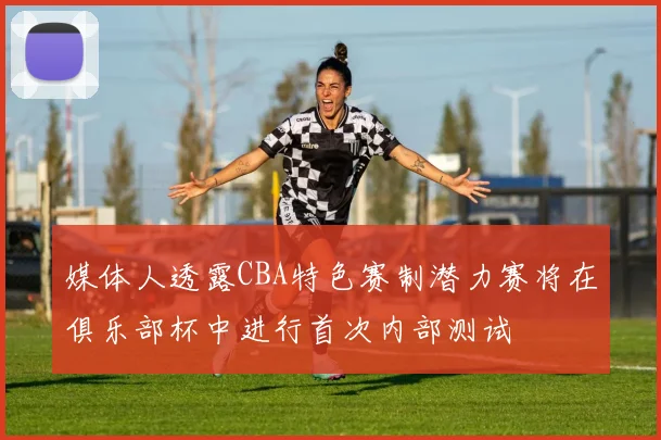 媒体人透露CBA特色赛制潜力赛将在俱乐部杯中进行首次内部测试