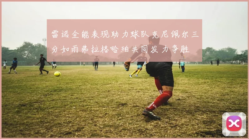 雷诺全能表现助力球队克尼佩尔三分如雨弗拉格哈珀共同发力争胜