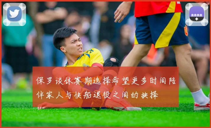 保罗谈休赛期选择希望更多时间陪伴家人与快船退役之间的抉择