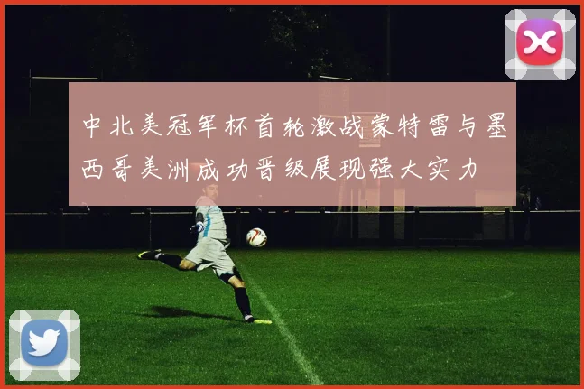 中北美冠军杯首轮激战蒙特雷与墨西哥美洲成功晋级展现强大实力