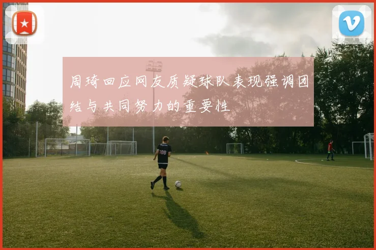 周琦回应网友质疑球队表现强调团结与共同努力的重要性