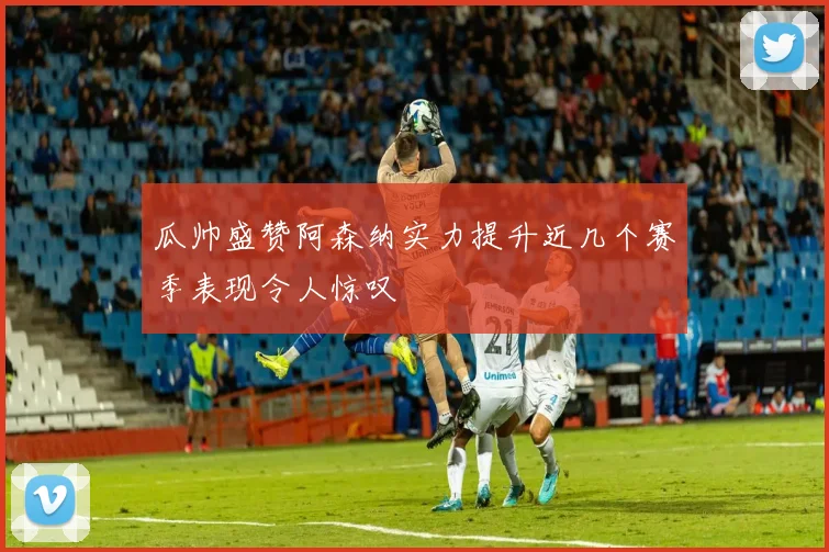 瓜帅盛赞阿森纳实力提升近几个赛季表现令人惊叹