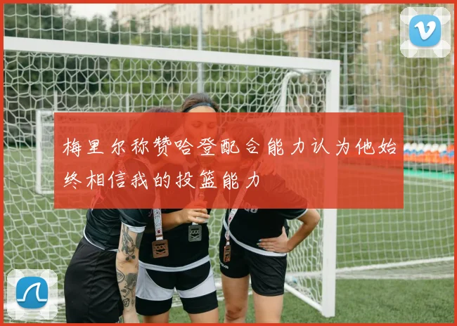 梅里尔称赞哈登配合能力认为他始终相信我的投篮能力