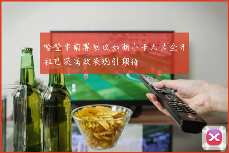 哈登季前赛助攻如潮小卡火力全开祖巴茨高效表现引期待