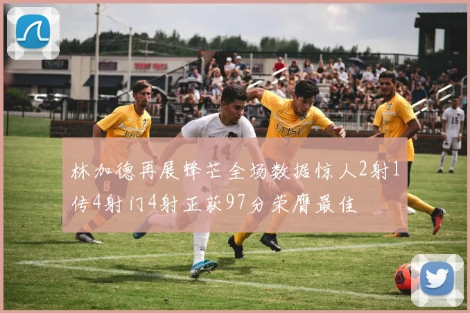 林加德再展锋芒全场数据惊人2射1传4射门4射正获97分荣膺最佳