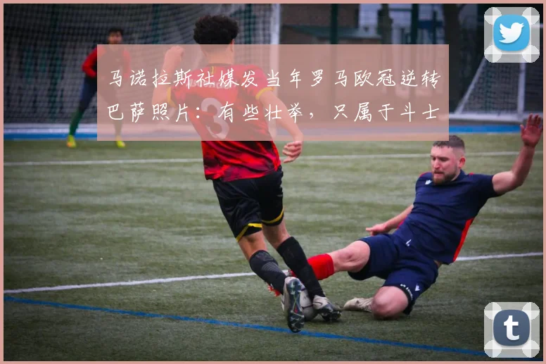 马诺拉斯社媒发当年罗马欧冠逆转巴萨照片：有些壮举，只属于斗士