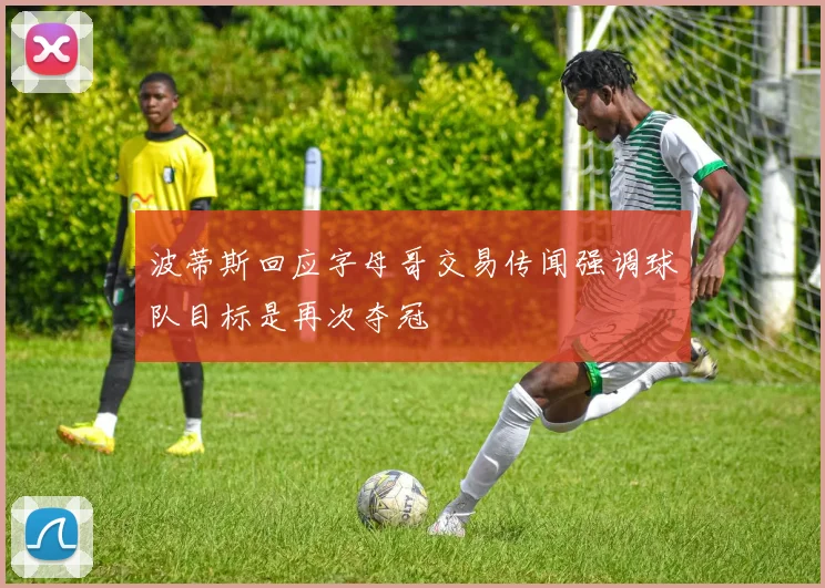 波蒂斯回应字母哥交易传闻强调球队目标是再次夺冠