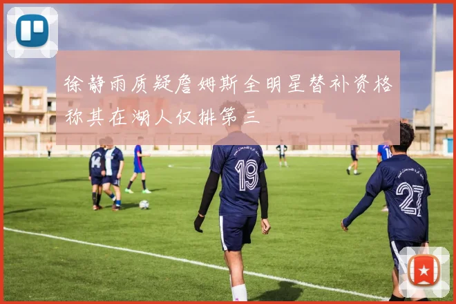 徐静雨质疑詹姆斯全明星替补资格称其在湖人仅排第三