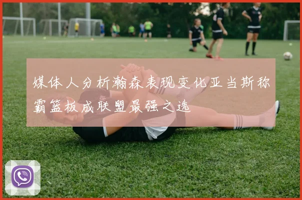 媒体人分析瀚森表现变化亚当斯称霸篮板成联盟最强之选