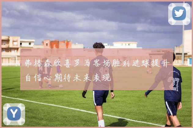 弗格森欣喜罗马客场胜利进球提升自信心期待未来表现