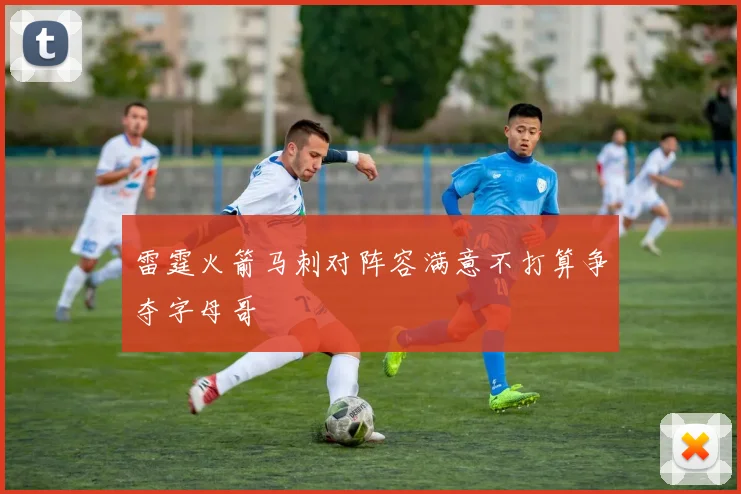 雷霆火箭马刺对阵容满意不打算争夺字母哥
