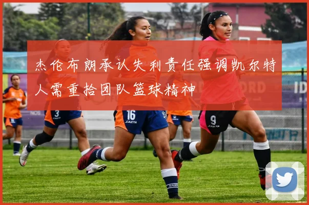 杰伦布朗承认失利责任强调凯尔特人需重拾团队篮球精神