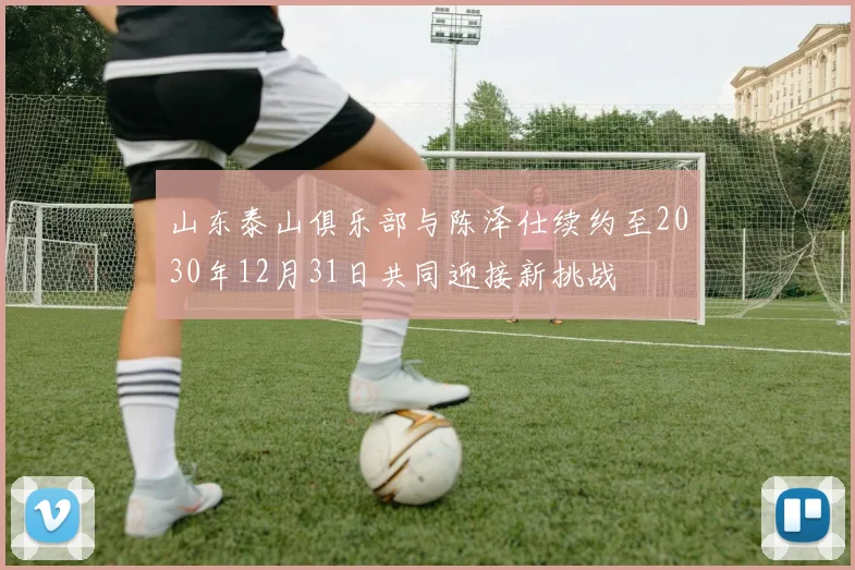 山东泰山俱乐部与陈泽仕续约至2030年12月31日共同迎接新挑战