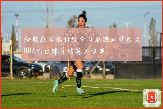 杨瀚森若能持续今日表现必将成为NBA杰出球员的有力证明