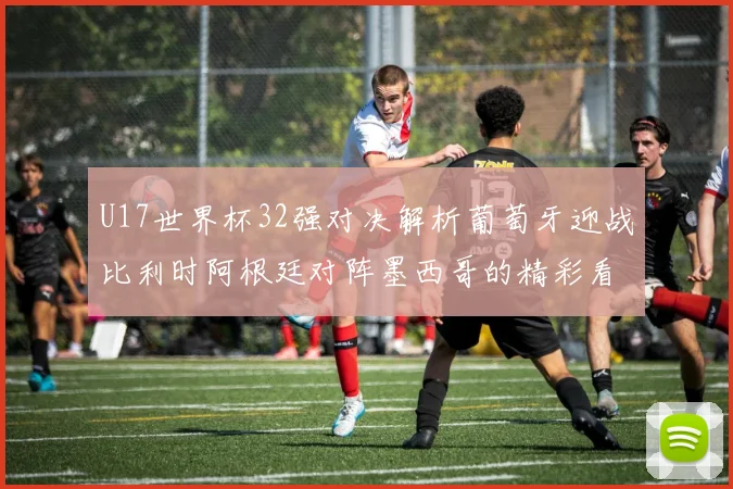 U17世界杯32强对决解析葡萄牙迎战比利时阿根廷对阵墨西哥的精彩看点