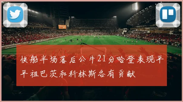 快船半场落后公牛21分哈登表现平平祖巴茨和科林斯各有贡献