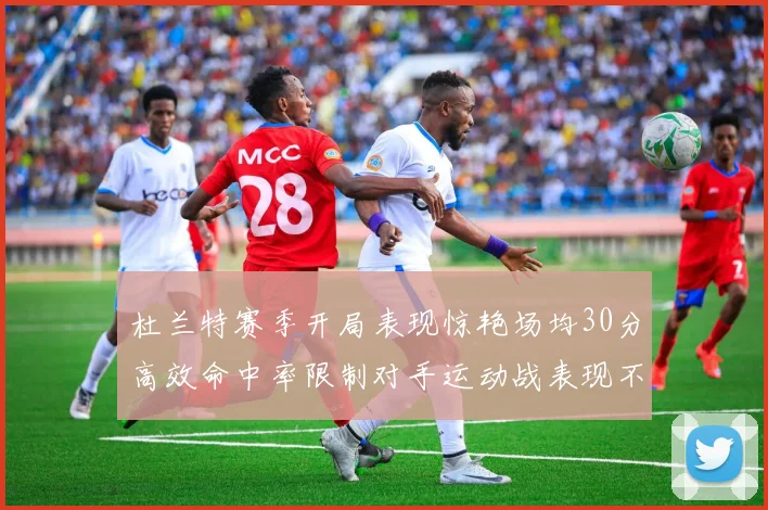 杜兰特赛季开局表现惊艳场均30分高效命中率限制对手运动战表现不佳