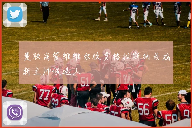 曼联高管维维尔欣赏格拉斯纳或成新主帅候选人
