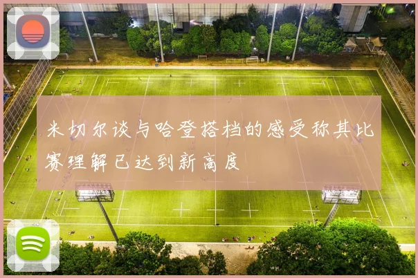 米切尔谈与哈登搭档的感受称其比赛理解已达到新高度
