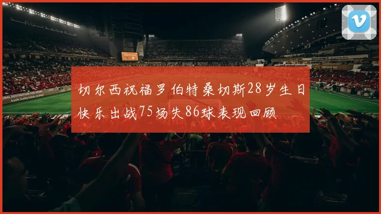 切尔西祝福罗伯特桑切斯28岁生日快乐出战75场失86球表现回顾