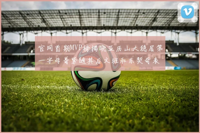 官网首期MVP榜揭晓亚历山大稳居第一字母哥紧随其后文班和东契奇表现抢眼