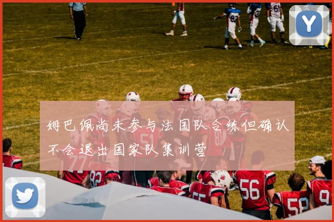姆巴佩尚未参与法国队合练但确认不会退出国家队集训营