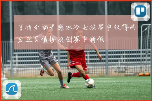 亨特全场手感冰冷七投零中仅得两分正负值惨淡创赛季新低
